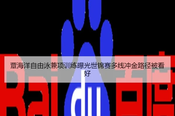 覃海洋自由泳兼项训练曝光世锦赛多线冲金路径被看好