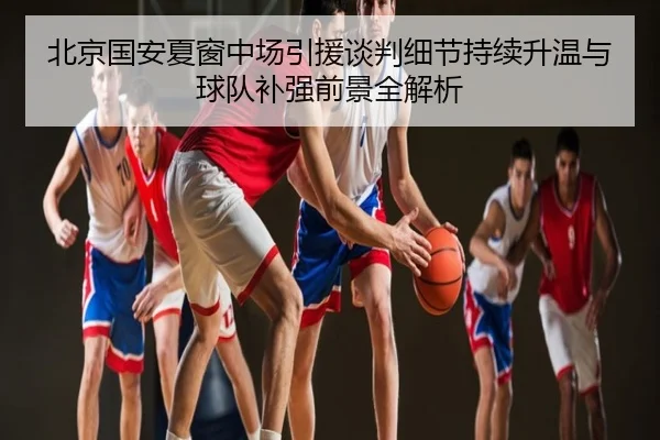 北京国安夏窗中场引援谈判细节持续升温与球队补强前景全解析