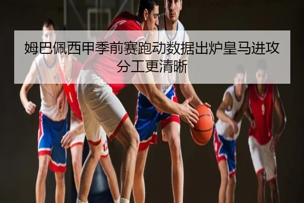 姆巴佩西甲季前赛跑动数据出炉皇马进攻分工更清晰