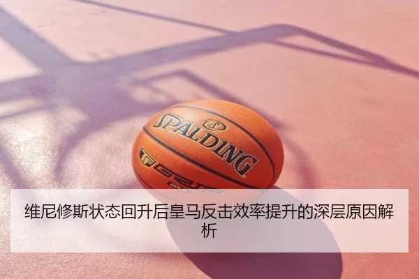 维尼修斯状态回升后皇马反击效率提升的深层原因解析