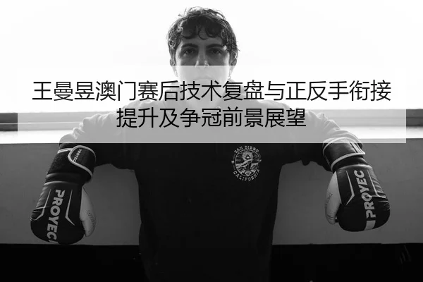 王曼昱澳门赛后技术复盘与正反手衔接提升及争冠前景展望
