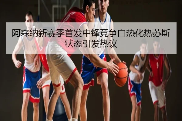 阿森纳新赛季首发中锋竞争白热化热苏斯状态引发热议