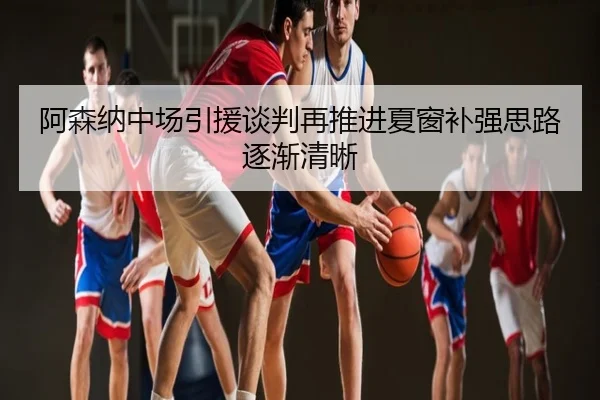 阿森纳中场引援谈判再推进夏窗补强思路逐渐清晰